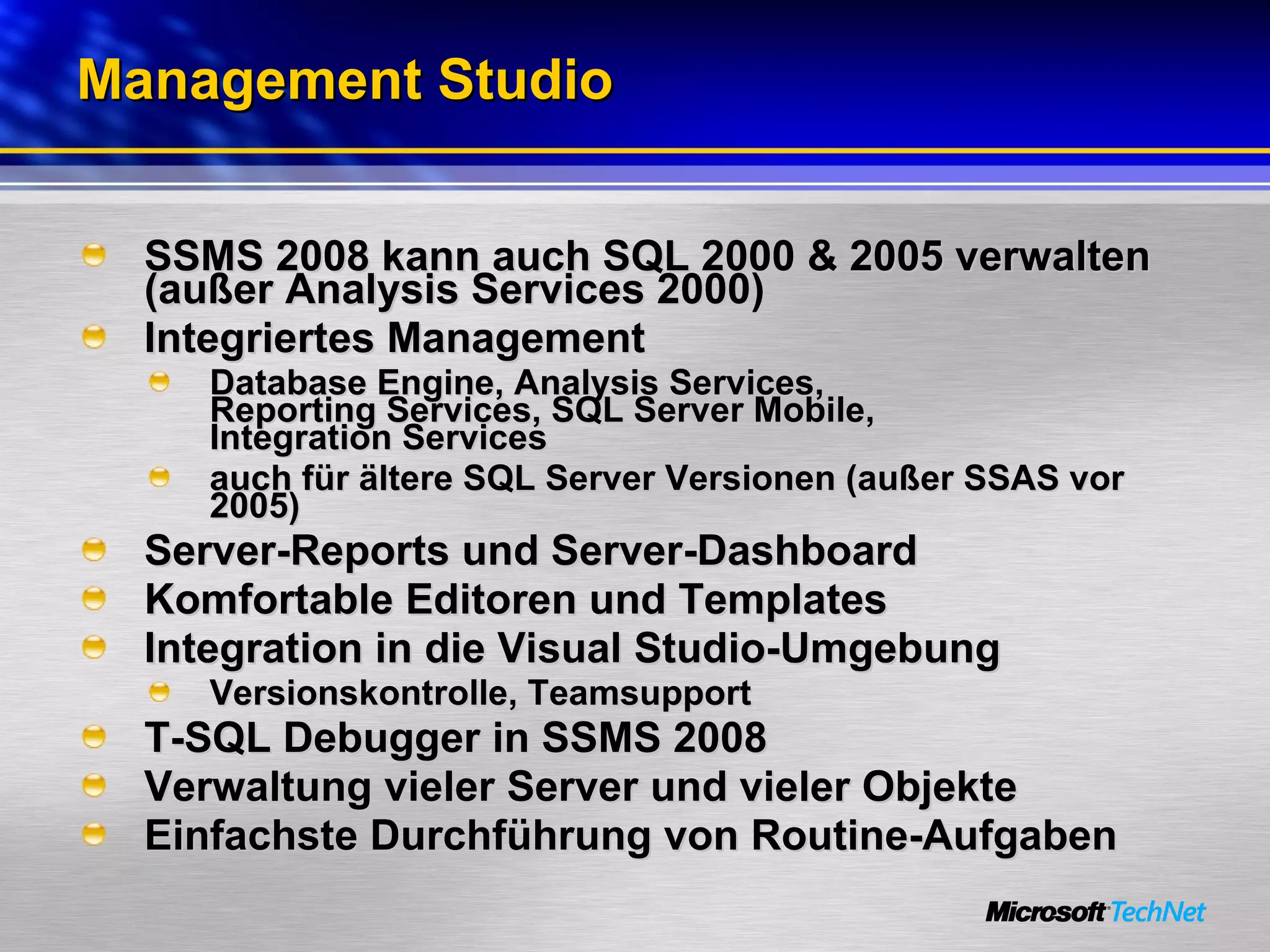 Management Studio SSMS 2008 kann auch SQL 2000 & 2005 verwalten (außer Analysis Services 2000) Integriertes Management Database Engine, Analysis Services,  Reporting Services, SQL Server Mobile,  Integration Services auch für ältere SQL Server Versionen (außer SSAS vor 2005) Server-Reports und Server-Dashboard Komfortable Editoren und Templates Integration in die Visual Studio-Umgebung Versionskontrolle, Teamsupport T-SQL Debugger in SSMS 2008 Verwaltung vieler Server und vieler Objekte Einfachste Durchführung von Routine-Aufgaben 