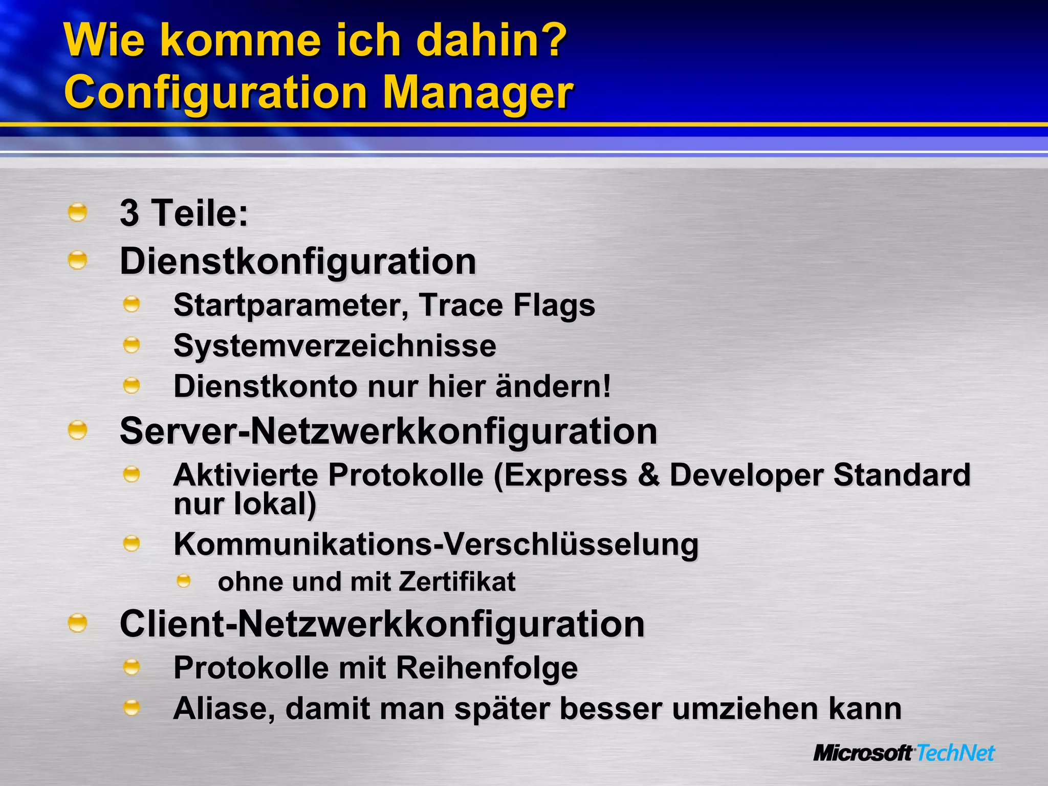 Wie komme ich dahin? Configuration Manager 3 Teile: Dienstkonfiguration Startparameter, Trace Flags Systemverzeichnisse Dienstkonto nur hier ändern! Server-Netzwerkkonfiguration Aktivierte Protokolle (Express & Developer Standard nur lokal) Kommunikations-Verschlüsselung  ohne und mit Zertifikat Client-Netzwerkkonfiguration Protokolle mit Reihenfolge Aliase, damit man später besser umziehen kann 