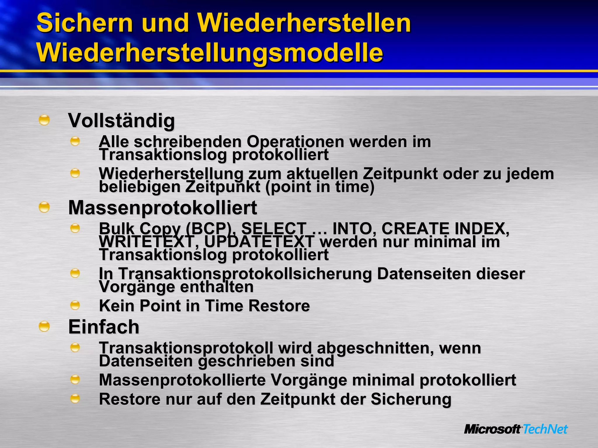 Sichern und Wiederherstellen Wiederherstellungsmodelle Vollständig Alle schreibenden Operationen werden im Transaktionslog protokolliert Wiederherstellung zum aktuellen Zeitpunkt oder zu jedem beliebigen Zeitpunkt (point in time) Massenprotokolliert Bulk Copy (BCP), SELECT … INTO, CREATE INDEX, WRITETEXT, UPDATETEXT werden nur minimal im Transaktionslog protokolliert  In Transaktionsprotokollsicherung Datenseiten dieser Vorgänge enthalten Kein Point in Time Restore Einfach Transaktionsprotokoll wird abgeschnitten, wenn Datenseiten geschrieben sind Massenprotokollierte Vorgänge minimal protokolliert Restore nur auf den Zeitpunkt der Sicherung 
