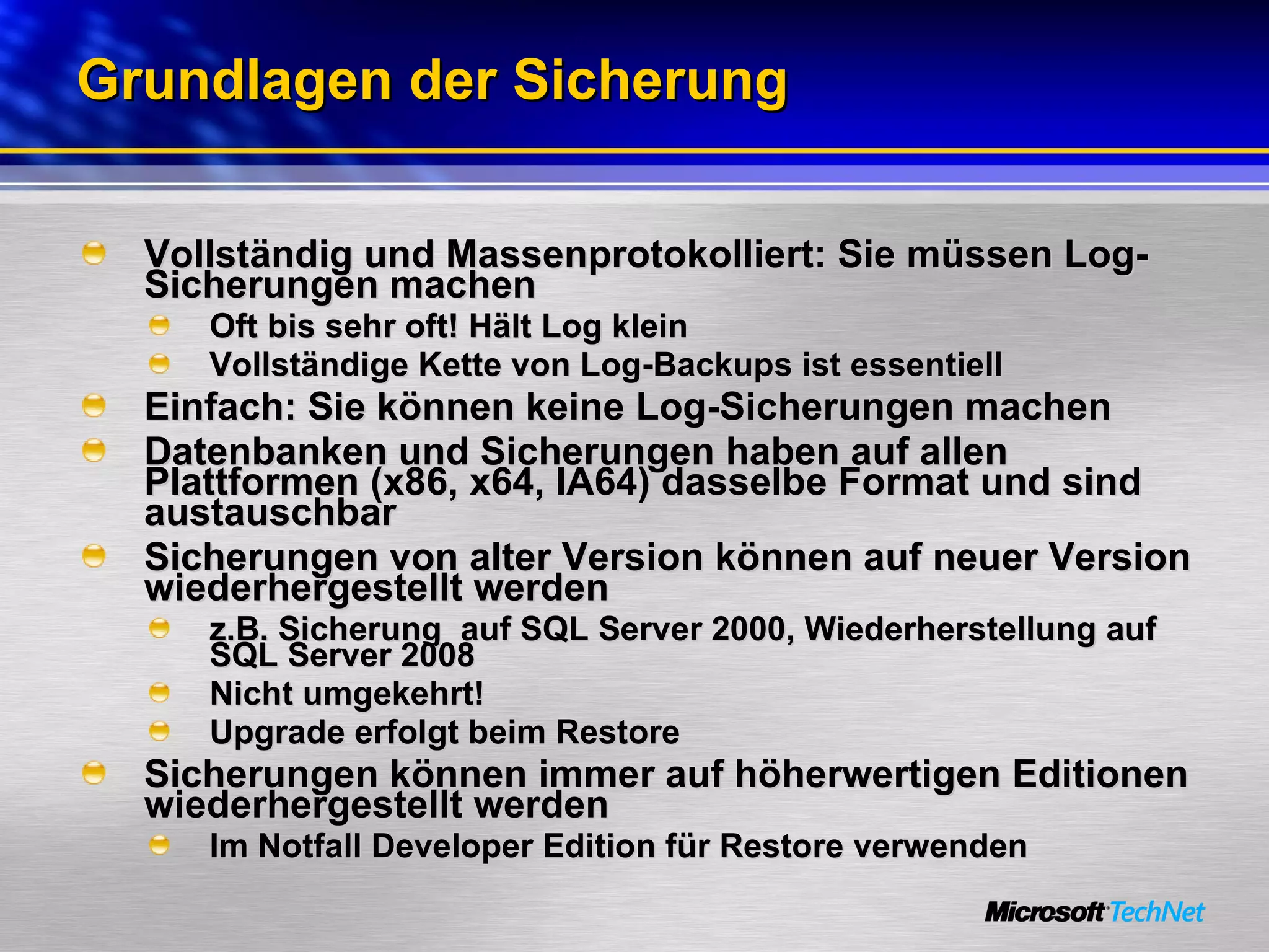 Grundlagen der Sicherung Vollständig und Massenprotokolliert: Sie müssen Log-Sicherungen machen Oft bis sehr oft! Hält Log klein Vollständige Kette von Log-Backups ist essentiell Einfach: Sie können keine Log-Sicherungen machen Datenbanken und Sicherungen haben auf allen Plattformen (x86, x64, IA64) dasselbe Format und sind austauschbar Sicherungen von alter Version können auf neuer Version wiederhergestellt werden  z.B. Sicherung  auf SQL Server 2000, Wiederherstellung auf SQL Server 2008 Nicht umgekehrt! Upgrade erfolgt beim Restore Sicherungen können immer auf höherwertigen Editionen wiederhergestellt werden Im Notfall Developer Edition für Restore verwenden 