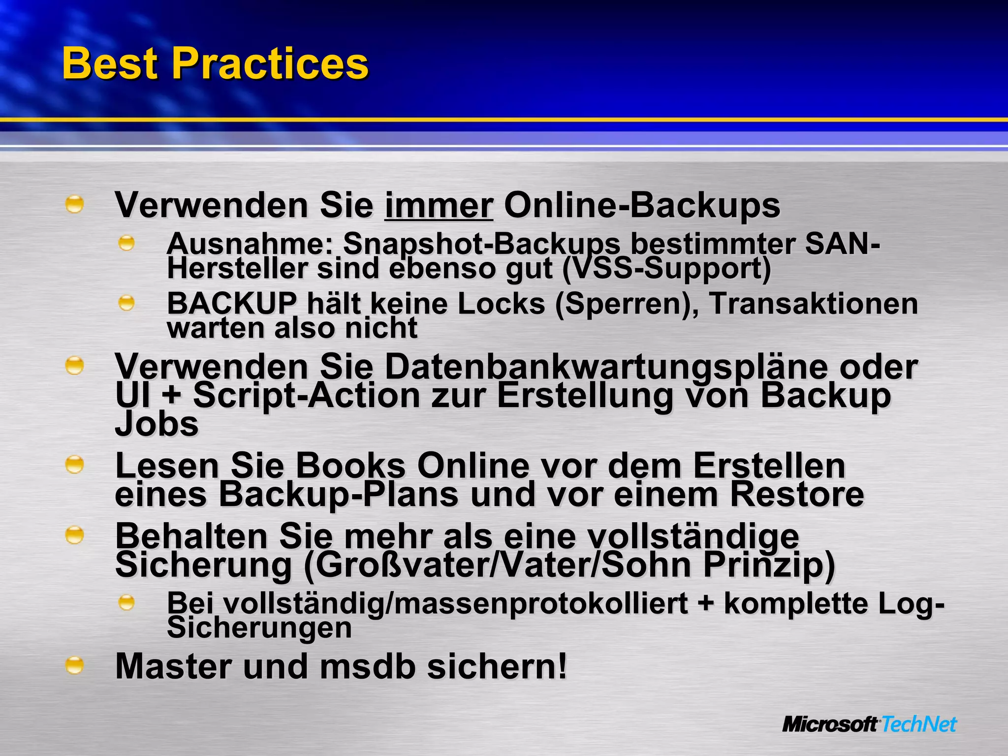 Best Practices Verwenden Sie  immer  Online-Backups Ausnahme: Snapshot-Backups bestimmter SAN-Hersteller sind ebenso gut (VSS-Support) BACKUP hält keine Locks (Sperren), Transaktionen warten also nicht Verwenden Sie Datenbankwartungspläne oder UI + Script-Action zur Erstellung von Backup Jobs Lesen Sie Books Online vor dem Erstellen eines Backup-Plans und vor einem Restore Behalten Sie mehr als eine vollständige Sicherung (Großvater/Vater/Sohn Prinzip) Bei vollständig/massenprotokolliert + komplette Log-Sicherungen  Master und msdb sichern! 