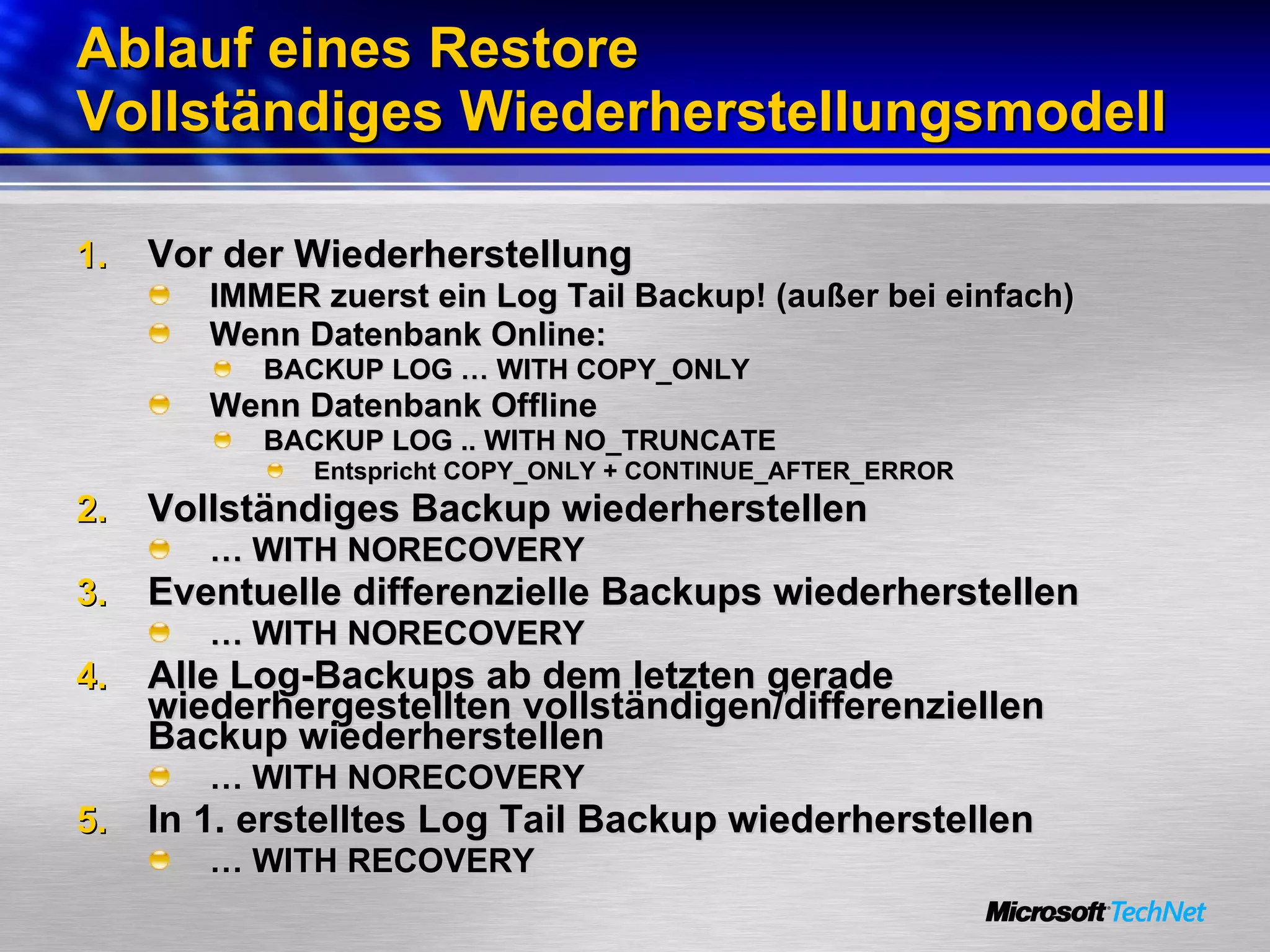 Ablauf eines Restore Vollständiges Wiederherstellungsmodell Vor der Wiederherstellung IMMER zuerst ein Log Tail Backup! (außer bei einfach) Wenn Datenbank Online: BACKUP LOG … WITH COPY_ONLY Wenn Datenbank Offline BACKUP LOG .. WITH NO_TRUNCATE Entspricht COPY_ONLY + CONTINUE_AFTER_ERROR Vollständiges Backup wiederherstellen …  WITH NORECOVERY Eventuelle differenzielle Backups wiederherstellen …  WITH NORECOVERY Alle Log-Backups ab dem letzten gerade wiederhergestellten vollständigen/differenziellen Backup wiederherstellen …  WITH NORECOVERY In 1. erstelltes Log Tail Backup wiederherstellen …  WITH RECOVERY 