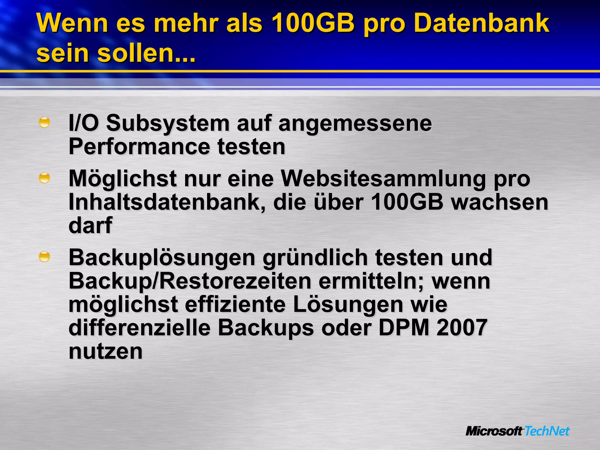 Wenn es mehr als 100GB pro Datenbank sein sollen... I/O Subsystem auf angemessene Performance testen Möglichst nur eine Websitesammlung pro Inhaltsdatenbank, die über 100GB wachsen darf Backuplösungen gründlich testen und Backup/Restorezeiten ermitteln; wenn möglichst effiziente Lösungen wie differenzielle Backups oder DPM 2007 nutzen 