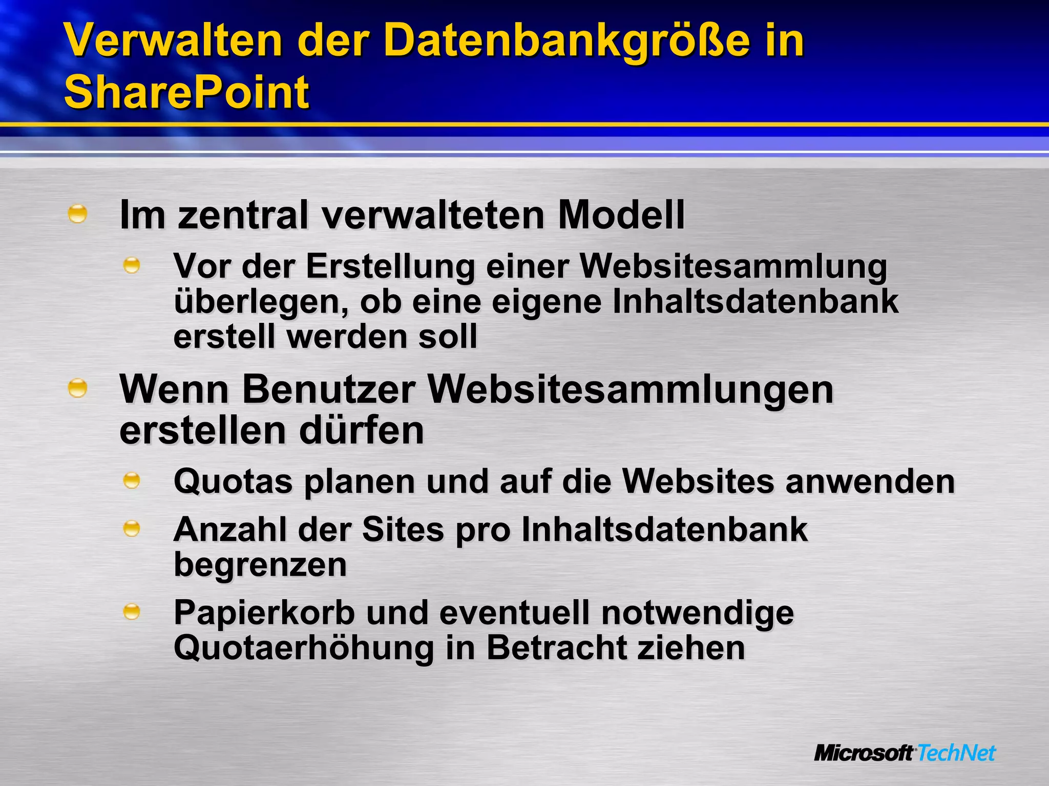 Verwalten der Datenbankgröße in SharePoint Im zentral verwalteten Modell Vor der Erstellung einer Websitesammlung überlegen, ob eine eigene Inhaltsdatenbank erstell werden soll Wenn Benutzer Websitesammlungen erstellen dürfen Quotas planen und auf die Websites anwenden Anzahl der Sites pro Inhaltsdatenbank begrenzen Papierkorb und eventuell notwendige Quotaerhöhung in Betracht ziehen 