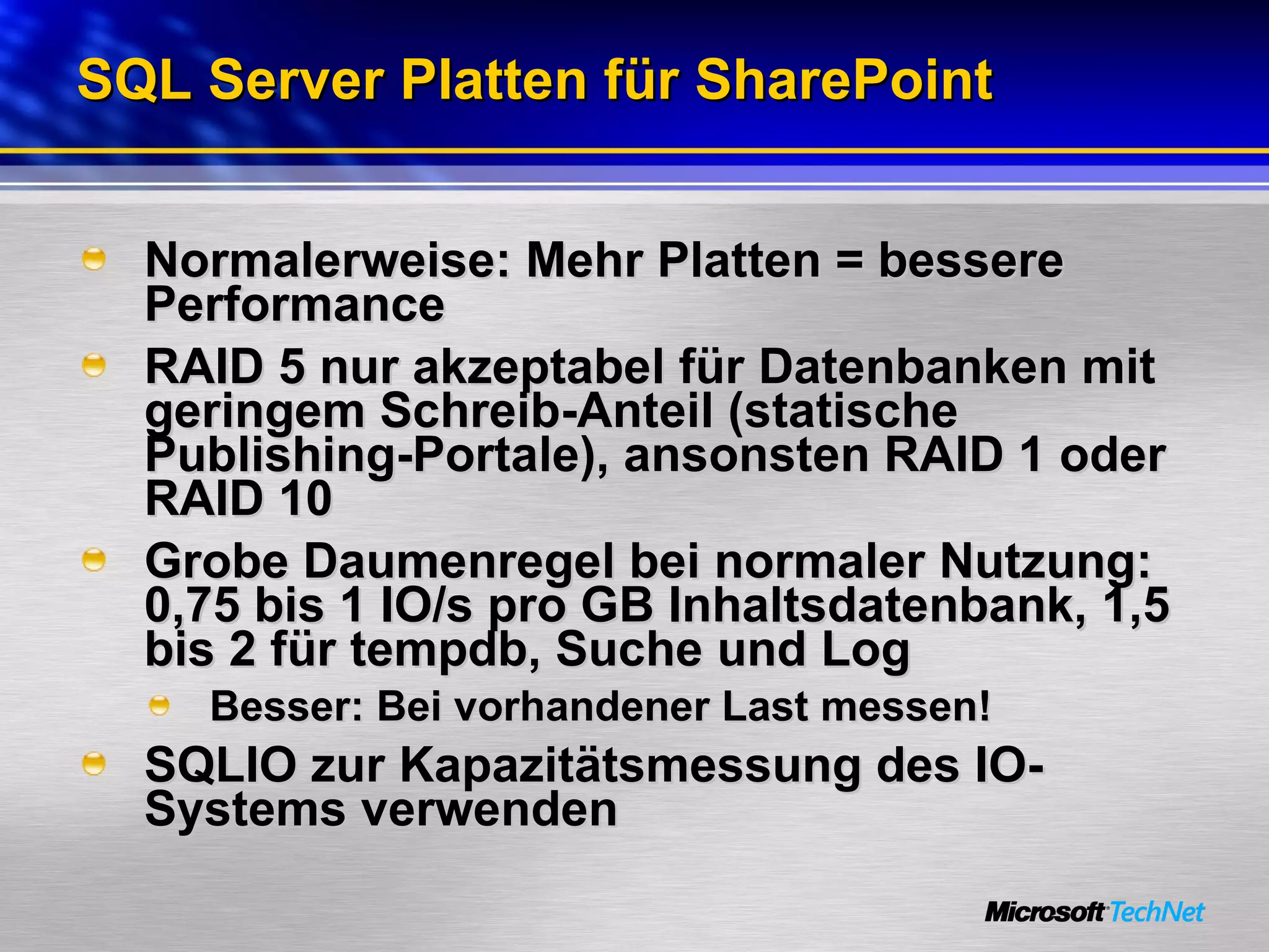 SQL Server Platten für SharePoint Normalerweise: Mehr Platten = bessere Performance RAID 5 nur akzeptabel für Datenbanken mit geringem Schreib-Anteil (statische Publishing-Portale), ansonsten RAID 1 oder RAID 10 Grobe Daumenregel bei normaler Nutzung: 0 ,75 bis 1 IO/s pro GB Inhaltsdatenbank, 1,5 bis 2 für tempdb, Suche und Log Besser: Bei vorhandener Last messen! SQLIO zur Kapazitätsmessung des IO-Systems verwenden 
