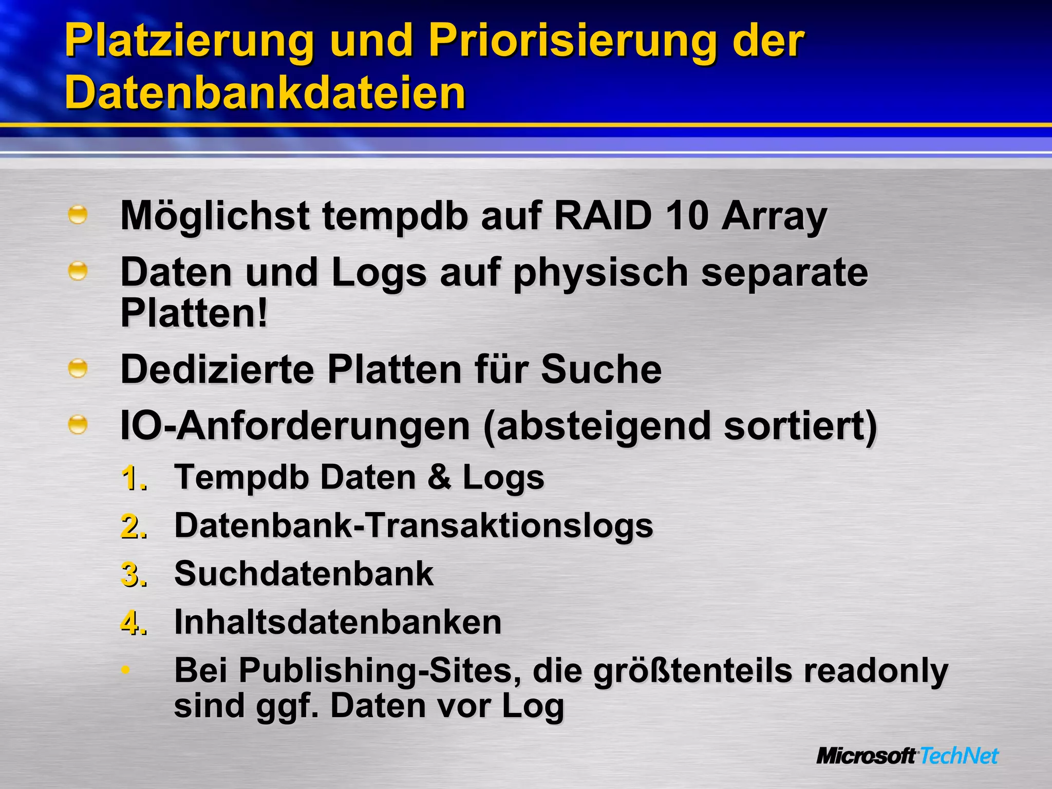 Platzierung und Priorisierung der Datenbankdateien Möglichst tempdb auf RAID 10 Array Daten und Logs auf physisch separate Platten! Dedizierte Platten für Suche IO-Anforderungen (absteigend sortiert)  Tempdb Daten & Logs Datenbank-Transaktionslogs Suchdatenbank Inhaltsdatenbanken Bei Publishing-Sites, die größtenteils readonly sind ggf. Daten vor Log 