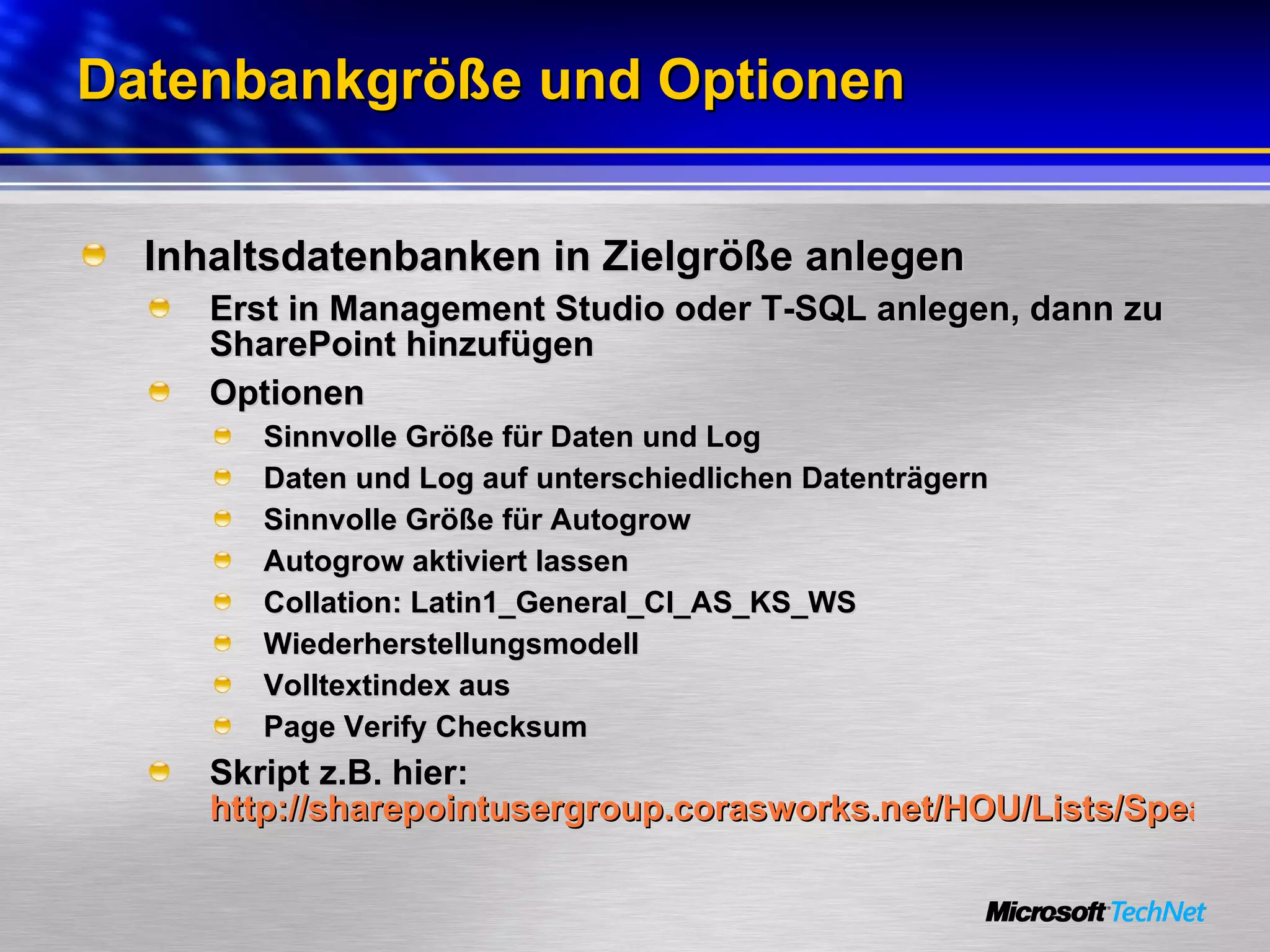 Datenbankgröße und Optionen Inhaltsdatenbanken in Zielgröße anlegen Erst in Management Studio oder T-SQL anlegen, dann zu SharePoint hinzufügen Optionen Sinnvolle Größe für Daten und Log Daten und Log auf unterschiedlichen Datenträgern Sinnvolle Größe für Autogrow  Autogrow aktiviert lassen Collation: Latin1_General_CI_AS_KS_WS Wiederherstellungsmodell Volltextindex aus Page Verify Checksum Skript z.B. hier:  http://sharepointusergroup.corasworks.net/HOU/Lists/Speakers%20List/Attachments/17/SharePointScalabilityWhitepaper.pdf   