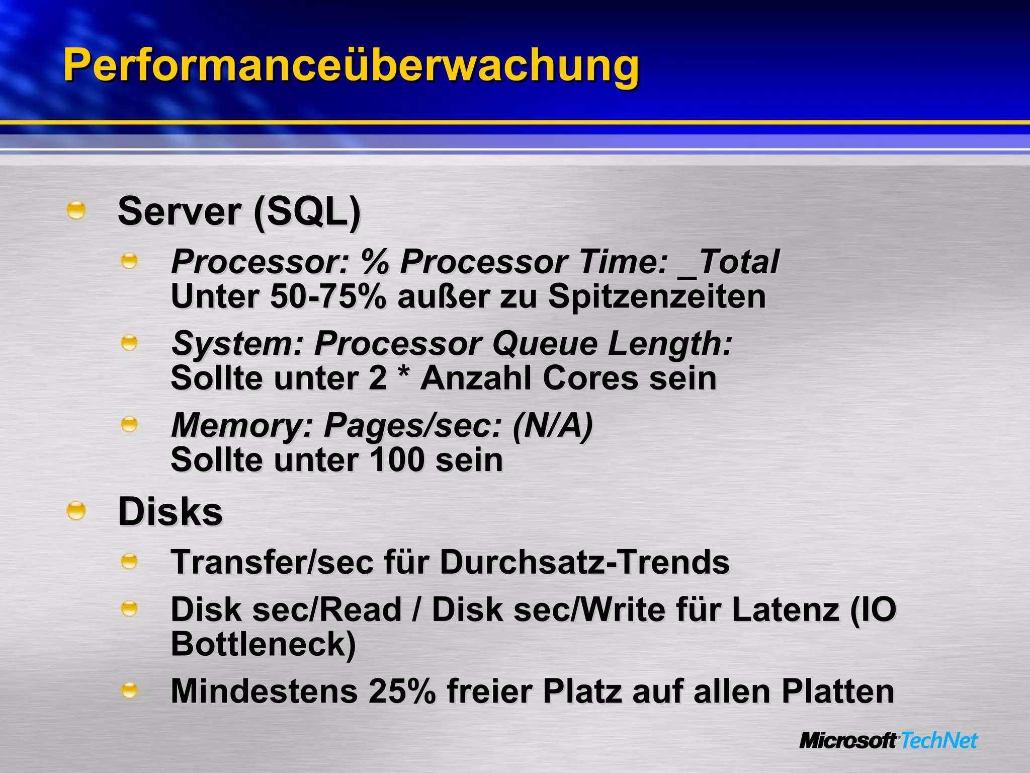 Performanceüberwachung Server (SQL) Processor: % Processor Time: _Total Unter 50-75% außer zu Spitzenzeiten System: Processor Queue Length: Sollte unter 2 * Anzahl Cores sein Memory: Pages/sec: (N/A) Sollte unter 100 sein Disks Transfer/sec für Durchsatz-Trends Disk sec/Read / Disk sec/Write für Latenz (IO Bottleneck) Mindestens 25% freier Platz auf allen Platten 