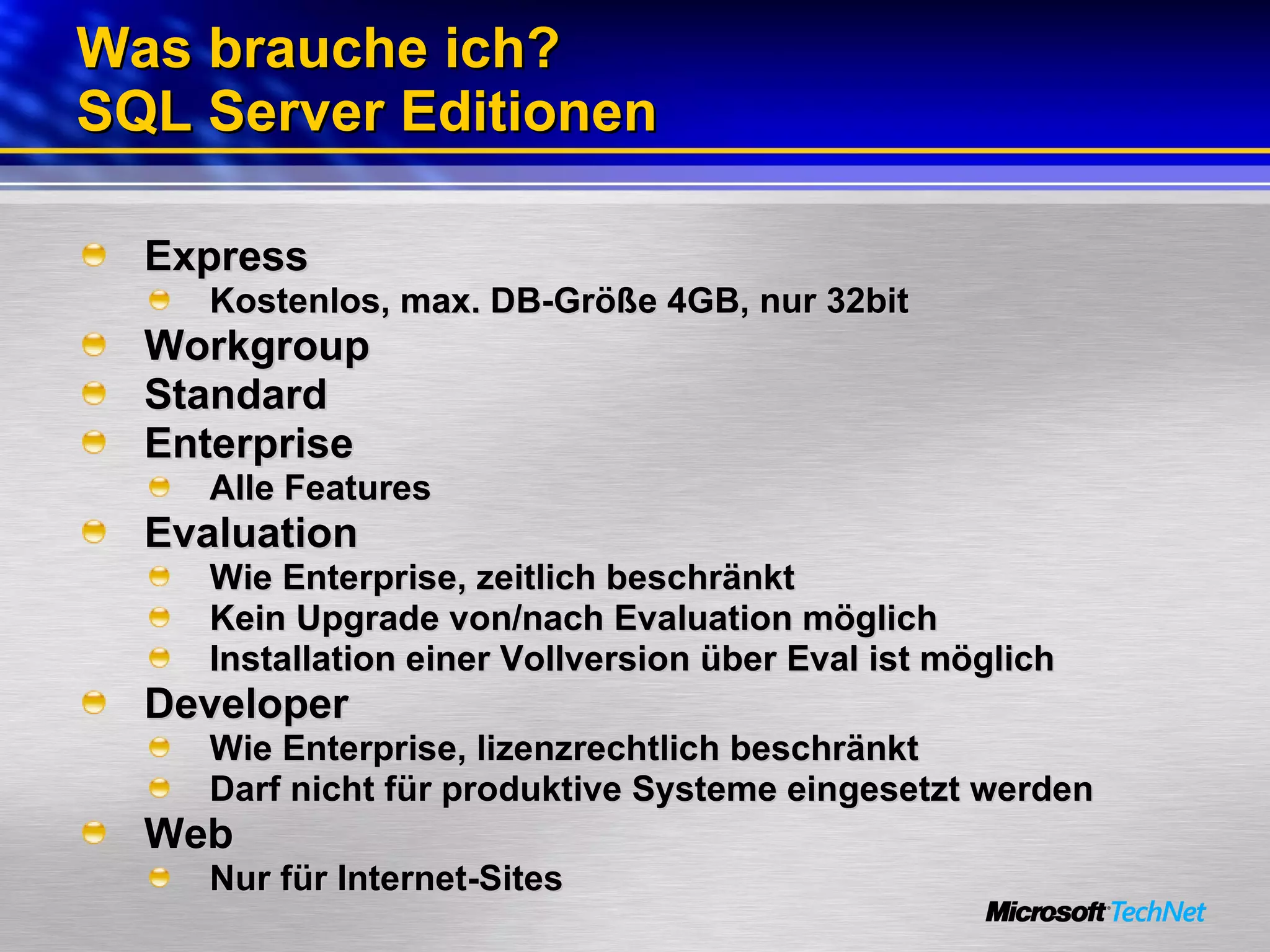 Was brauche ich? SQL Server Editionen Express Kostenlos, max. DB-Größe 4GB, nur 32bit Workgroup Standard Enterprise Alle Features Evaluation Wie Enterprise, zeitlich beschränkt Kein Upgrade von/nach Evaluation möglich Installation einer Vollversion über Eval ist möglich Developer Wie Enterprise, lizenzrechtlich beschränkt Darf nicht für produktive Systeme eingesetzt werden Web Nur für Internet-Sites 