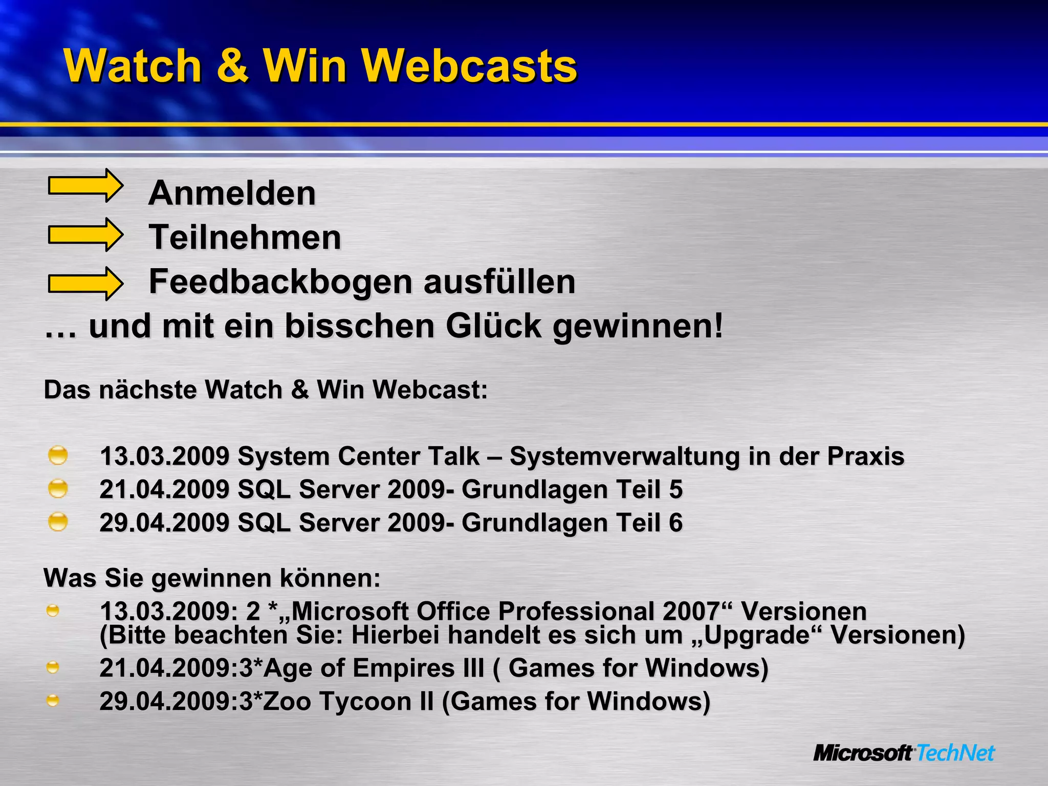 Watch & Win Webcasts Anmelden Teilnehmen Feedbackbogen ausfüllen …  und mit ein bisschen Glück gewinnen! Das nächste Watch & Win Webcast: 13.03.2009 System Center Talk – Systemverwaltung in der Praxis 21.04.2009 SQL Server 2009- Grundlagen Teil 5 29.04.2009 SQL Server 2009- Grundlagen Teil 6 Was Sie gewinnen können:  13.03.2009: 2 *„Microsoft Office Professional 2007“ Versionen  (Bitte beachten Sie: Hierbei handelt es sich um „Upgrade“ Versionen) 21.04.2009:3*Age of Empires III ( Games for Windows)  29.04.2009:3*Zoo Tycoon II (Games for Windows)  