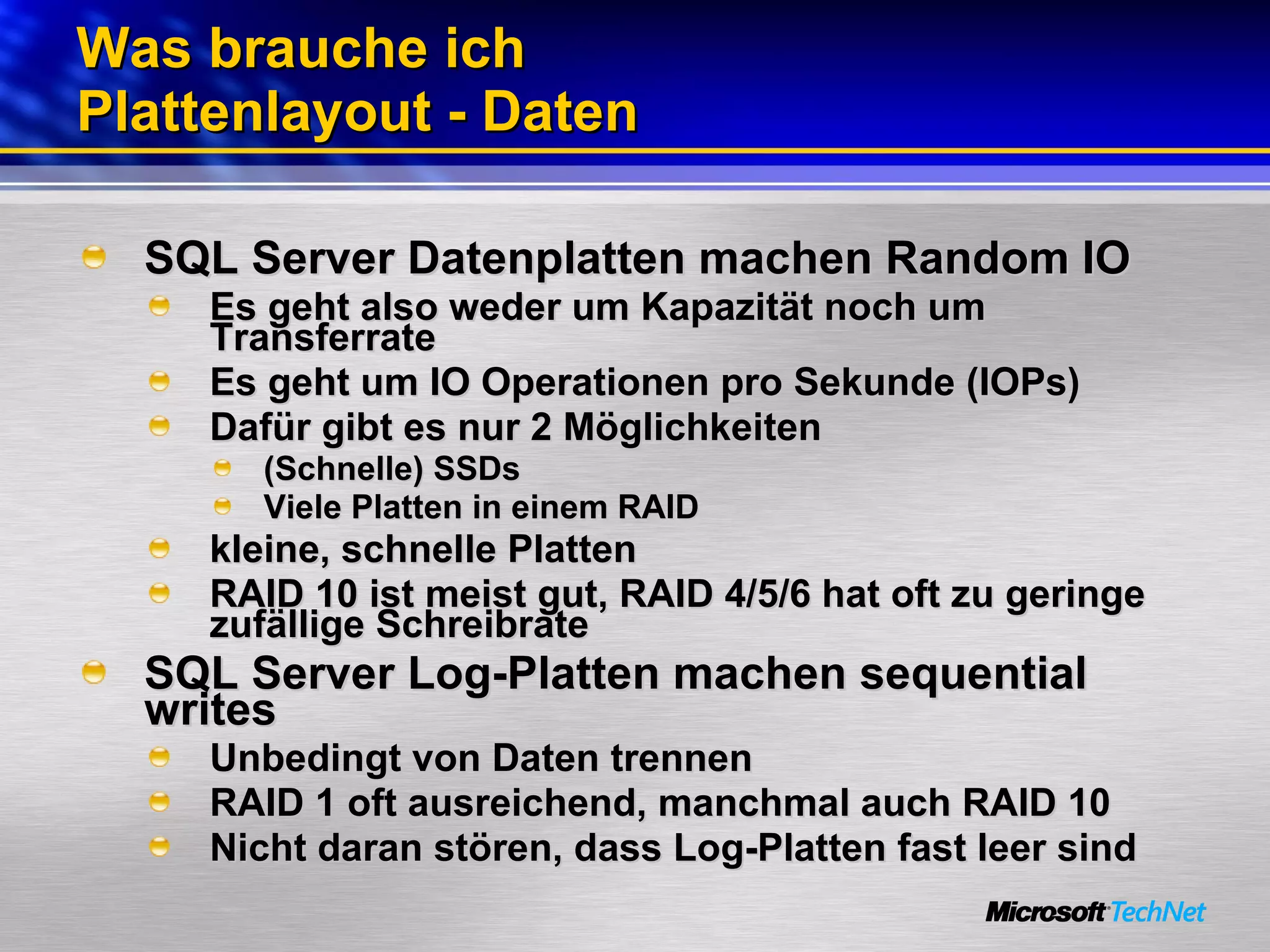 Was brauche ich Plattenlayout - Daten SQL Server Datenplatten machen Random IO Es geht also weder um Kapazität noch um Transferrate Es geht um IO Operationen pro Sekunde (IOPs) Dafür gibt es nur 2 Möglichkeiten (Schnelle) SSDs Viele Platten in einem RAID kleine, schnelle Platten RAID 10 ist meist gut, RAID 4/5/6 hat oft zu geringe zufällige Schreibrate SQL Server Log-Platten machen sequential writes Unbedingt von Daten trennen RAID 1 oft ausreichend, manchmal auch RAID 10 Nicht daran stören, dass Log-Platten fast leer sind 