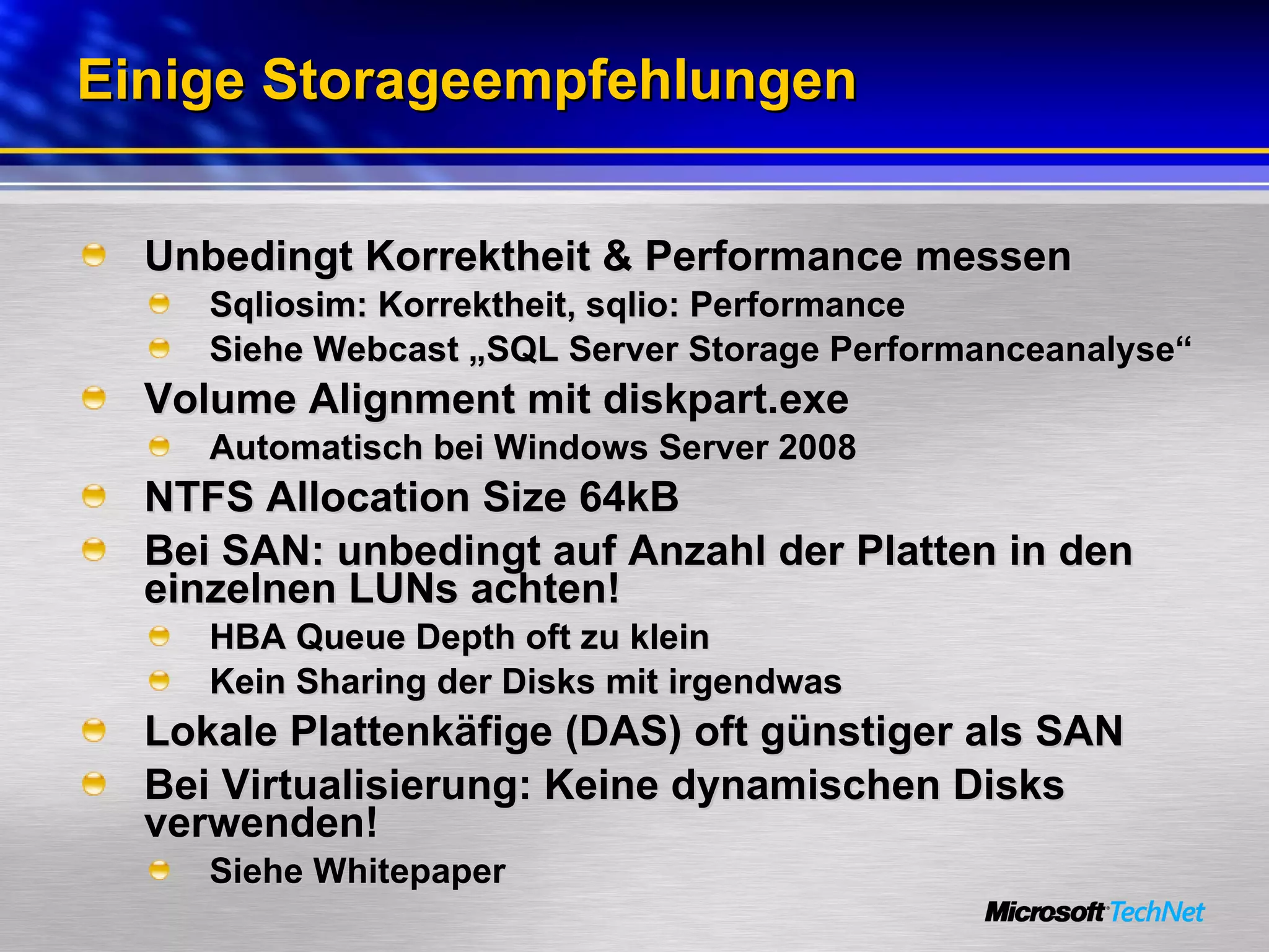 Einige Storageempfehlungen Unbedingt Korrektheit & Performance messen Sqliosim: Korrektheit, sqlio: Performance Siehe Webcast „SQL Server Storage Performanceanalyse“  Volume Alignment mit diskpart.exe Automatisch bei Windows Server 2008 NTFS Allocation Size 64kB Bei SAN: unbedingt auf Anzahl der Platten in den einzelnen LUNs achten! HBA Queue Depth oft zu klein Kein Sharing der Disks mit irgendwas Lokale Plattenkäfige (DAS) oft günstiger als SAN Bei Virtualisierung: Keine dynamischen Disks verwenden!  Siehe Whitepaper 