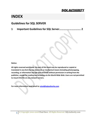  


                                                                                               

INDEX 
Guidelines for SQL SERVER 
1        Important Guidelines for SQL Server………………………….. 2 

 

 

 

 

 

 

 

Notice: 

All rights reserved worldwide. No part of this book may be reproduced or copied or 
translated in any form by any electronic or mechanical means (including photocopying, 
recording, or information storage and retrieval) without permission in writing from the 
publisher, except for reading and browsing via the World Wide Web. Users are not permitted 
to mount this file on any network servers. 

 

For more information send email to: pinal@sqlauthority.com 

      
                                                
                                                

         1    © Copyright 2000-2008 Pinal Dave. All Rights Reserved. SQLAuthority.com 
 
 
 