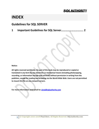  
   
1  © Copyright 2000-2008 Pinal Dave. All Rights Reserved. SQLAuthority.com 
 
 
INDEX 
Guidelines for SQL SERVER 
1  Important Guidelines for SQL Server………………………….. 2 
 
 
 
 
 
 
 
Notice: 
All rights reserved worldwide. No part of this book may be reproduced or copied or 
translated in any form by any electronic or mechanical means (including photocopying, 
recording, or information storage and retrieval) without permission in writing from the 
publisher, except for reading and browsing via the World Wide Web. Users are not permitted 
to mount this file on any network servers. 
 
For more information send email to: pinal@sqlauthority.com 
 
 
 
 