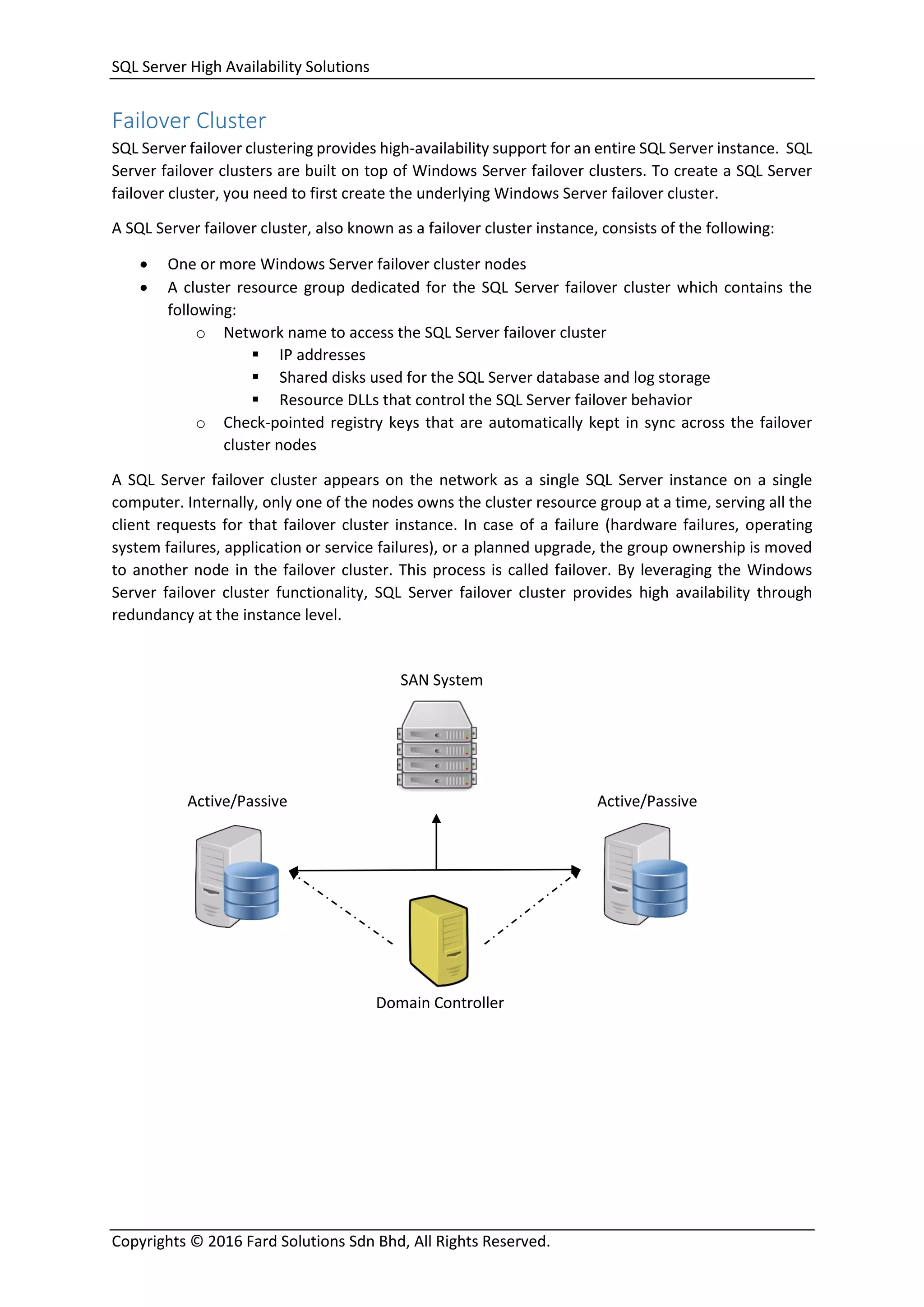 SQL Server High Availability Solutions
Copyrights © 2016 Fard Solutions Sdn Bhd, All Rights Reserved.
Failover Cluster
SQL Server failover clustering provides high-availability support for an entire SQL Server instance. SQL
Server failover clusters are built on top of Windows Server failover clusters. To create a SQL Server
failover cluster, you need to first create the underlying Windows Server failover cluster.
A SQL Server failover cluster, also known as a failover cluster instance, consists of the following:
 One or more Windows Server failover cluster nodes
 A cluster resource group dedicated for the SQL Server failover cluster which contains the
following:
o Network name to access the SQL Server failover cluster
 IP addresses
 Shared disks used for the SQL Server database and log storage
 Resource DLLs that control the SQL Server failover behavior
o Check-pointed registry keys that are automatically kept in sync across the failover
cluster nodes
A SQL Server failover cluster appears on the network as a single SQL Server instance on a single
computer. Internally, only one of the nodes owns the cluster resource group at a time, serving all the
client requests for that failover cluster instance. In case of a failure (hardware failures, operating
system failures, application or service failures), or a planned upgrade, the group ownership is moved
to another node in the failover cluster. This process is called failover. By leveraging the Windows
Server failover cluster functionality, SQL Server failover cluster provides high availability through
redundancy at the instance level.
SAN System
Domain Controller
Active/Passive Active/Passive
 