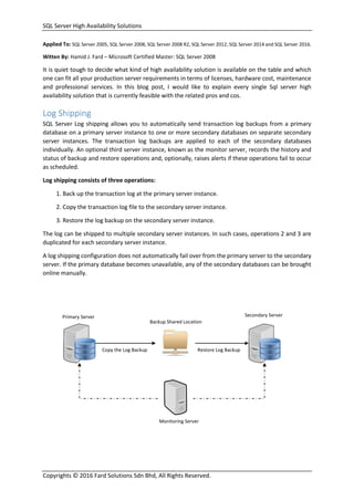 SQL Server High Availability Solutions
Copyrights © 2016 Fard Solutions Sdn Bhd, All Rights Reserved.
Applied To: SQL Server 2005, SQL Server 2008, SQL Server 2008 R2, SQL Server 2012, SQL Server 2014 and SQL Server 2016.
Witten By: Hamid J. Fard – Microsoft Certified Master: SQL Server 2008
It is quiet tough to decide what kind of high availability solution is available on the table and which
one can fit all your production server requirements in terms of licenses, hardware cost, maintenance
and professional services. In this blog post, I would like to explain every single Sql server high
availability solution that is currently feasible with the related pros and cos.
Log Shipping
SQL Server Log shipping allows you to automatically send transaction log backups from a primary
database on a primary server instance to one or more secondary databases on separate secondary
server instances. The transaction log backups are applied to each of the secondary databases
individually. An optional third server instance, known as the monitor server, records the history and
status of backup and restore operations and, optionally, raises alerts if these operations fail to occur
as scheduled.
Log shipping consists of three operations:
1. Back up the transaction log at the primary server instance.
2. Copy the transaction log file to the secondary server instance.
3. Restore the log backup on the secondary server instance.
The log can be shipped to multiple secondary server instances. In such cases, operations 2 and 3 are
duplicated for each secondary server instance.
A log shipping configuration does not automatically fail over from the primary server to the secondary
server. If the primary database becomes unavailable, any of the secondary databases can be brought
online manually.
Copy the Log Backup Restore Log Backup
Primary Server Secondary Server
Backup Shared Location
Monitoring Server
 
