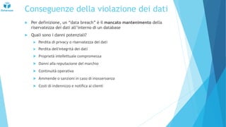 Conseguenze della violazione dei dati
 Per definizione, un “data breach” è il mancato mantenimento della
riservatezza dei dati all’interno di un database
 Quali sono i danni potenziali?
 Perdita di privacy o riservatezza dei dati
 Perdita dell'integrità dei dati
 Proprietà intellettuale compromessa
 Danni alla reputazione del marchio
 Continuità operativa
 Ammende o sanzioni in caso di inosservanza
 Costi di indennizzo e notifica ai clienti
 