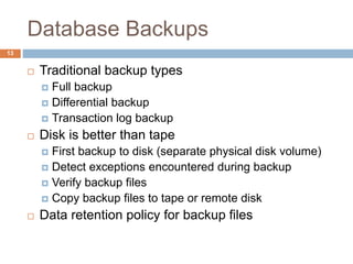 Database Backups
 Traditional backup types
 Full backup
 Differential backup
 Transaction log backup
 Disk is better than tape
 First backup to disk (separate physical disk volume)
 Detect exceptions encountered during backup
 Verify backup files
 Copy backup files to tape or remote disk
 Data retention policy for backup files
13
 