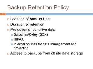 Backup Retention Policy
 Location of backup files
 Duration of retention
 Protection of sensitive data
 Sarbanes/Oxley (SOX)
 HIPAA
 Internal policies for data management and
protection
 Access to backups from offsite data storage
16
 