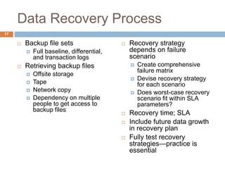 Data Recovery Process
 Backup file sets
 Full baseline, differential,
and transaction logs
 Retrieving backup files
 Offsite storage
 Tape
 Network copy
 Dependency on multiple
people to get access to
backup files
 Recovery strategy
depends on failure
scenario
 Create comprehensive
failure matrix
 Devise recovery strategy
for each scenario
 Does worst-case recovery
scenario fit within SLA
parameters?
 Recovery time; SLA
 Include future data growth
in recovery plan
 Fully test recovery
strategies—practice is
essential
17
 