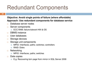 Redundant Components
Objective: Avoid single points of failure (where affordable)
Approach: Use redundant components for database service
 Database server nodes
 Server components
 ECC RAM; failure-tolerant HW & OS
 DBMS instance
 User databases
 Storage devices
 Storage unit components
 MPIO: Interfaces; paths; switches; controllers
 RAID: Disks
 Networking
 MPIO: Interfaces; paths; switches
 Data copies
 E.g. Recovering torn page from mirror in SQL Server 2008
20
 