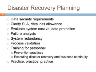 Disaster Recovery Planning
 Data security requirements
 Clarify SLA, data loss allowance
 Evaluate system cost vs. data protection
 Failure analysis
 System redundancy
 Process validation
 Training for personnel
 Prevention practices
 Executing disaster recovery and business continuity
 Practice, practice, practice
31
 