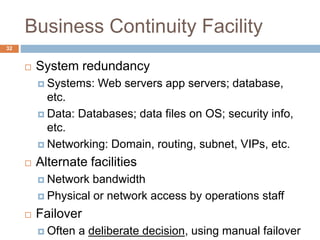 Business Continuity Facility
 System redundancy
 Systems: Web servers app servers; database,
etc.
 Data: Databases; data files on OS; security info,
etc.
 Networking: Domain, routing, subnet, VIPs, etc.
 Alternate facilities
 Network bandwidth
 Physical or network access by operations staff
 Failover
 Often a deliberate decision, using manual failover
32
 