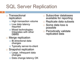 SQL Server Replication
 Transactional
replication
 High transaction volume
 Low data latency
required
 Mixed technologies:
Integrates with other
DBMS
 Merge replication
 Bi-directional data
changes
 Typically server-to-client
 Snapshot replication
 Large, infrequent data
changes
 Data change latency OK
 Subscriber databases
available for reporting
 Replicate data subsets
 Some data loss is
possible
 Periodically validate
replicated data
39
 