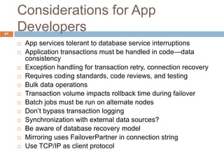 Considerations for App
Developers
 App services tolerant to database service interruptions
 Application transactions must be handled in code—data
consistency
 Exception handling for transaction retry, connection recovery
 Requires coding standards, code reviews, and testing
 Bulk data operations
 Transaction volume impacts rollback time during failover
 Batch jobs must be run on alternate nodes
 Don’t bypass transaction logging
 Synchronization with external data sources?
 Be aware of database recovery model
 Mirroring uses FailoverPartner in connection string
 Use TCP/IP as client protocol
41
 