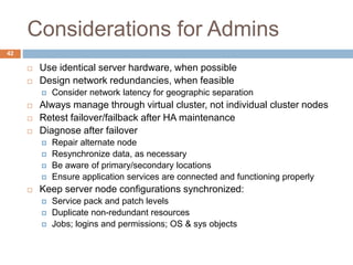 Considerations for Admins
 Use identical server hardware, when possible
 Design network redundancies, when feasible
 Consider network latency for geographic separation
 Always manage through virtual cluster, not individual cluster nodes
 Retest failover/failback after HA maintenance
 Diagnose after failover
 Repair alternate node
 Resynchronize data, as necessary
 Be aware of primary/secondary locations
 Ensure application services are connected and functioning properly
 Keep server node configurations synchronized:
 Service pack and patch levels
 Duplicate non-redundant resources
 Jobs; logins and permissions; OS & sys objects
42
 