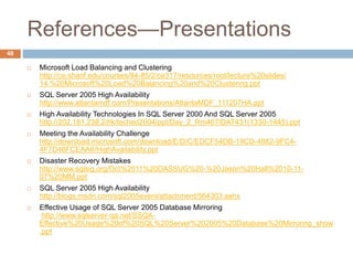 References—Presentations
48
 Microsoft Load Balancing and Clustering
http://ce.sharif.edu/courses/84-85/2/ce317/resources/root/lecture%20slides/
14.%20Microsoft%20Load%20Balancing%20and%20Clustering.ppt
 SQL Server 2005 High Availability
http://www.atlantamdf.com/Presentations/AtlantaMDF_111207HA.ppt
 High Availability Technologies In SQL Server 2000 And SQL Server 2005
http://202.181.238.2/hk/teched2004/ppt/Day_2_Rm407/DAT431(1330-1445).ppt
 Meeting the Availability Challenge
http://download.microsoft.com/download/E/D/C/EDCF54DB-19CD-4882-9FC4-
4F7D46FCEAA6/HighAvailability.ppt
 Disaster Recovery Mistakes
http://www.sqlsig.org/Oct%2011%20DASSUG%20-%20Jason%20Hall%2010-11-
07%20MM.ppt
 SQL Server 2005 High Availability
http://blogs.msdn.com/sql2005event/attachment/564303.ashx
 Effective Usage of SQL Server 2005 Database Mirroring
http://www.sqlserver-qa.net/SSQA-
Effective%20Usage%20of%20SQL%20Server%202005%20Database%20Mirroring_show
.ppt
 