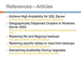 References—Articles
 Achieve High Availability for SQL Server
http://technet.microsoft.com/en-us/magazine/cc162477.aspx
 Geographically Dispersed Clusters in Windows
Server 2003
http://www.microsoft.com/windowsserver2003/techinfo/overview/clustergeo.
mspx
 Restoring file and filegroup backups
http://support.microsoft.com/kb/281122/en-us
 Restoring specific tables or rows from backups
http://support.microsoft.com/kb/321836/en-us
 Maintaining Availability During Upgrades
http://msdn.microsoft.com/en-us/library/ms191449.aspx
49
 