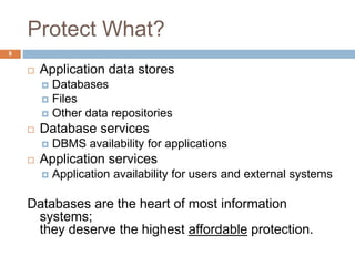Protect What?
 Application data stores
 Databases
 Files
 Other data repositories
 Database services
 DBMS availability for applications
 Application services
 Application availability for users and external systems
Databases are the heart of most information
systems;
they deserve the highest affordable protection.
8
 