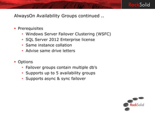 AlwaysOn Availability Groups continued ..

 Prerequisites
    • Windows Server Failover Clustering (WSFC)
    • SQL Server 2012 Enterprise license
    • Same instance collation
    • Advise same drive letters

 Options
   • Failover groups contain multiple db’s
   • Supports up to 5 availability groups
   • Supports async & sync failover
 