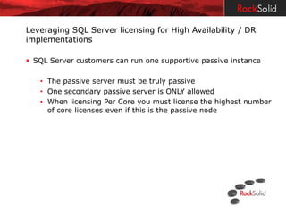 Leveraging SQL Server licensing for High Availability / DR
implementations

 SQL Server customers can run one supportive passive instance

   • The passive server must be truly passive
   • One secondary passive server is ONLY allowed
   • When licensing Per Core you must license the highest number
     of core licenses even if this is the passive node
 