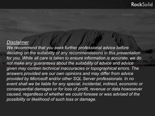 Disclaimer
We recommend that you seek further professional advice before
deciding on the suitability of any recommendations in this presentation
for you. While all care is taken to ensure information is accurate, we do
not make any guarantees about the suitability of advice and advice
given may contain technical inaccuracies or topographical errors. The
answers provided are our own opinions and may differ from advice
provided by Microsoft and/or other SQL Server professionals. In no
event shall we be liable for any special, incidental, indirect, economic or
consequential damages or for loss of profit, revenue or data howsoever
caused, regardless of whether we could foresee or was advised of the
possibility or likelihood of such loss or damage.
 
