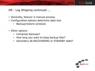 DR - Log Shipping continued ….

 Generally, failover is manual process
 Configuration options determine data loss
   • Backup/restore schedule

 Other options
    • Compress backups?
    • How long you want to keep backup files?
    • Secondary db RECOVERING or STANDBY state?
 