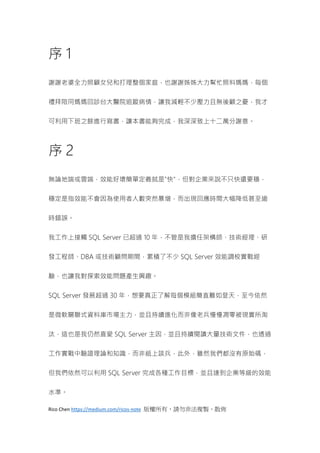 Rico Chen https://medium.com/ricos-note 版權所有，請勿非法複製、散佈
序 1
謝謝老婆全力照顧女兒和打理整個家庭，也謝謝姊姊大力幫忙照料媽媽，每個
禮拜陪同媽媽回診台大醫院追蹤病情，讓我減輕不少壓力且無後顧之憂，我才
可利用下班之餘進行寫書，讓本書能夠完成，我深深致上十二萬分謝意。
序 2
無論地端或雲端，效能好壞簡單定義就是"快"，但對企業來說不只快還要穩，
穩定是指效能不會因為使用者人數突然暴增，而出現回應時間大幅降低甚至逾
時錯誤。
我工作上接觸 SQL Server 已超過 10 年，不管是我擔任架構師、技術經理、研
發工程師、DBA 或技術顧問期間，累積了不少 SQL Server 效能調校實戰經
驗，也讓我對探索效能問題產生興趣。
SQL Server 發展超過 30 年，想要真正了解每個模組簡直難如登天，至今依然
是微軟關聯式資料庫市場主力，並且持續進化而非像老兵慢慢凋零被現實所淘
汰，這也是我仍然喜愛 SQL Server 主因，並且持續閱讀大量技術文件，也透過
工作實戰中驗證理論和知識，而非紙上談兵，此外，雖然我們都沒有原始碼，
但我們依然可以利用 SQL Server 完成各種工作目標，並且達到企業等級的效能
水準。
 