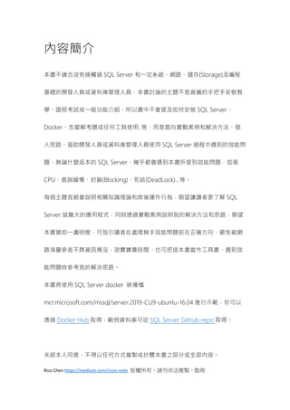 Rico Chen https://medium.com/ricos-note 版權所有，請勿非法複製、散佈
內容簡介
本書不適合沒有接觸過 SQL Server 和一定系統、網路、儲存(Storage)及編程
基礎的開發人員或資料庫管理人員，本書討論的主題不是普遍的手把手安裝教
學、證照考試或一般功能介紹，所以書中不會提及如何安裝 SQL Server、
Docker、怎麼解考題或任何工具使用..等，而是面向實戰案例和解決方法、個
人思路，協助開發人員或資料庫管理人員使用 SQL Server 過程中遇到的效能問
題，無論什麼版本的 SQL Server，幾乎都會遇到本書所提到效能問題，如高
CPU、查詢緩慢、封鎖(Blocking)、死結(DeadLock)…等。
每個主題我都會說明相關知識理論和背後運作行為，期望讓讀者更了解 SQL
Server 這龐大的應用程式，同時透過實戰案例說明我的解決方法和思路，期望
本書猶如一盞明燈，可指引讀者在處理棘手效能問題前往正確方向，避免被網
路海量參差不齊資訊掩沒，浪費寶貴時間，也可把這本書當作工具書，遇到效
能問題時參考我的解決思路。
本書將使用 SQL Server docker 映像檔
mcr.microsoft.com/mssql/server:2019-CU9-ubuntu-16.04 進行示範，你可以
透過 Docker Hub 取得，範例資料庫可從 SQL Server Github-repo 取得。
未經本人同意，不得以任何方式複製或抄襲本書之部分或全部內容。
 