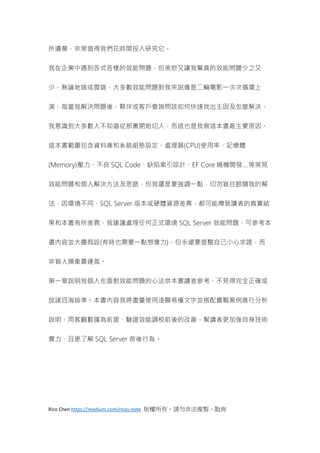 Rico Chen https://medium.com/ricos-note 版權所有，請勿非法複製、散佈
所遺棄，非常值得我們花時間投入研究它。
我在企業中遇到各式各樣的效能問題，但美妙又讓我驚喜的效能問題少之又
少，無論地端或雲端，大多數效能問題對我來說像是二輪電影一次次循環上
演，每當我解決問題後，夥伴或客戶會詢問該如何快速找出主因及怎麼解決，
我意識到大多數人不知道從那裏開始切入，而這也是我寫這本書最主要原因。
這本書範圍包含資料庫和系統組態設定、處理器(CPU)使用率、記憶體
(Memory)壓力、不良 SQL Code、缺陷索引設計、EF Core 燒機開發....等常見
效能問題和個人解決方法及思路，但我還是要強調一點，切勿盲目跟隨我的解
法，因環境不同、SQL Server 版本或硬體資源差異，都可能導致讀者的真實結
果和本書有所差異，我建議處理任何正式環境 SQL Server 效能問題，可參考本
書內容並大膽假設(有時也需要一點想像力)，但永遠要提醒自己小心求證，而
非盲人摸象靠運氣。
第一章說明我個人在面對效能問題的心法供本書讀者參考，不見得完全正確或
放諸四海皆準。本書內容我將盡量使用淺顯易懂文字並搭配實戰案例進行分析
說明，用客觀數據為前提，驗證效能調校前後的改善，幫讀者更加強自身技術
實力，且更了解 SQL Server 背後行為。
 