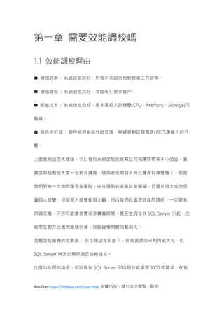 Rico Chen https://medium.com/ricos-note 版權所有，請勿非法複製、散佈
第一章 需要效能調校嗎
1.1 效能調校理由
 增加效率 : 系統效能良好，對客戶來說也相對提高工作效率。
 增加營收 : 系統效能良好，才能吸引更多客戶。
 節省成本 : 系統效能良好，原本要投入的硬體(CPU、Memory、Storage)可
暫緩。
 降低挫折感 : 客戶抱怨系統效能低落，無疑是對研發團隊(自己)專業上的打
擊。
上面我列出四大理由，可以看到系統效能良好幫公司和團隊帶來不小效益。真
實世界我相信大家一定都有遇過，使用者或開發人員反應資料庫變慢了，但當
我們更進一步詢問慢是多慢時，往往得到的答案非常模糊，且還有很大成分是
靠個人感覺，但每個人感覺都很主觀，所以我們在處理效能問題時，一定要有
明確定義，不然可能會浪費很多寶貴時間，甚至主因並非 SQL Server 引起，也
經常在對方反應問題幾秒後，效能緩慢問題自動消失。
我對效能緩慢的定義是 : 在合理請求前提下，現有資源尚未利用最大化，但
SQL Server 無法如預期滿足各種請求。
什麼叫合理的請求，假設現有 SQL Server 平均每秒能處理 1000 個請求，在我
 