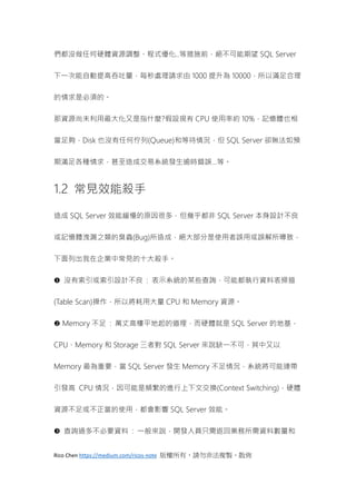 Rico Chen https://medium.com/ricos-note 版權所有，請勿非法複製、散佈
們都沒做任何硬體資源調整、程式優化..等措施前，絕不可能期望 SQL Server
下一次能自動提高吞吐量，每秒處理請求由 1000 提升為 10000，所以滿足合理
的情求是必須的。
那資源尚未利用最大化又是指什麼?假設現有 CPU 使用率約 10%，記憶體也相
當足夠，Disk 也沒有任何佇列(Queue)和等待情況，但 SQL Server 卻無法如預
期滿足各種情求，甚至造成交易系統發生逾時錯誤…等。
1.2 常見效能殺手
造成 SQL Server 效能緩慢的原因很多，但幾乎都非 SQL Server 本身設計不良
或記憶體洩漏之類的臭蟲(Bug)所造成，絕大部分是使用者誤用或誤解所導致，
下面列出我在企業中常見的十大殺手。
 沒有索引或索引設計不良 : 表示系統的某些查詢，可能都執行資料表掃描
(Table Scan)操作，所以將耗用大量 CPU 和 Memory 資源。
 Memory 不足 : 萬丈高樓平地起的道理，而硬體就是 SQL Server 的地基，
CPU、Memory 和 Storage 三者對 SQL Server 來說缺一不可，其中又以
Memory 最為重要，當 SQL Server 發生 Memory 不足情況，系統將可能連帶
引發高 CPU 情況，因可能是頻繁的進行上下文交換(Context Switching)，硬體
資源不足或不正當的使用，都會影響 SQL Server 效能。
 查詢過多不必要資料 : 一般來說，開發人員只需返回業務所需資料數量和
 