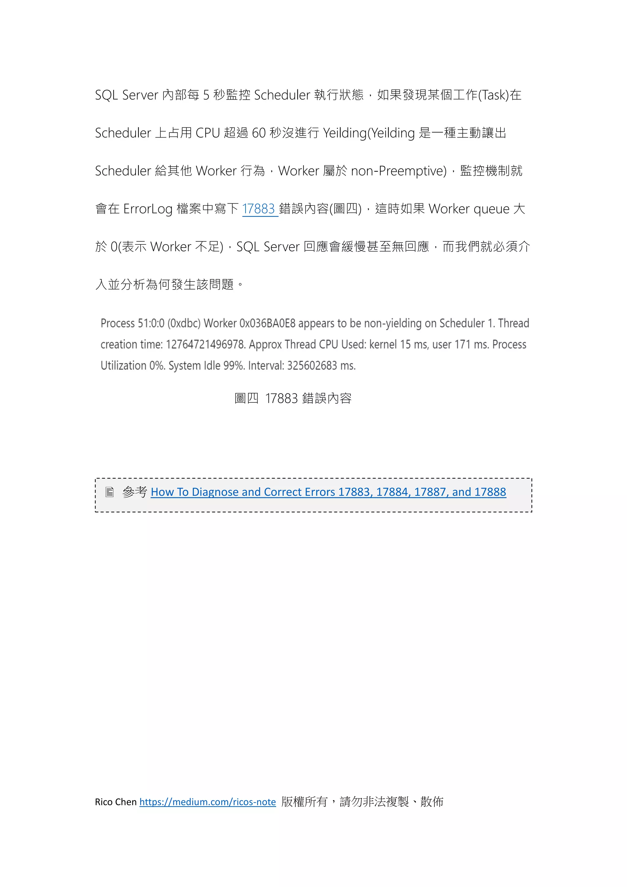 Rico Chen https://medium.com/ricos-note 版權所有，請勿非法複製、散佈
SQL Server 內部每 5 秒監控 Scheduler 執行狀態，如果發現某個工作(Task)在
Scheduler 上占用 CPU 超過 60 秒沒進行 Yeilding(Yeilding 是一種主動讓出
Scheduler 給其他 Worker 行為，Worker 屬於 non-Preemptive)，監控機制就
會在 ErrorLog 檔案中寫下 17883 錯誤內容(圖四)，這時如果 Worker queue 大
於 0(表示 Worker 不足)，SQL Server 回應會緩慢甚至無回應，而我們就必須介
入並分析為何發生該問題。
圖四 17883 錯誤內容
 參考 How To Diagnose and Correct Errors 17883, 17884, 17887, and 17888
 