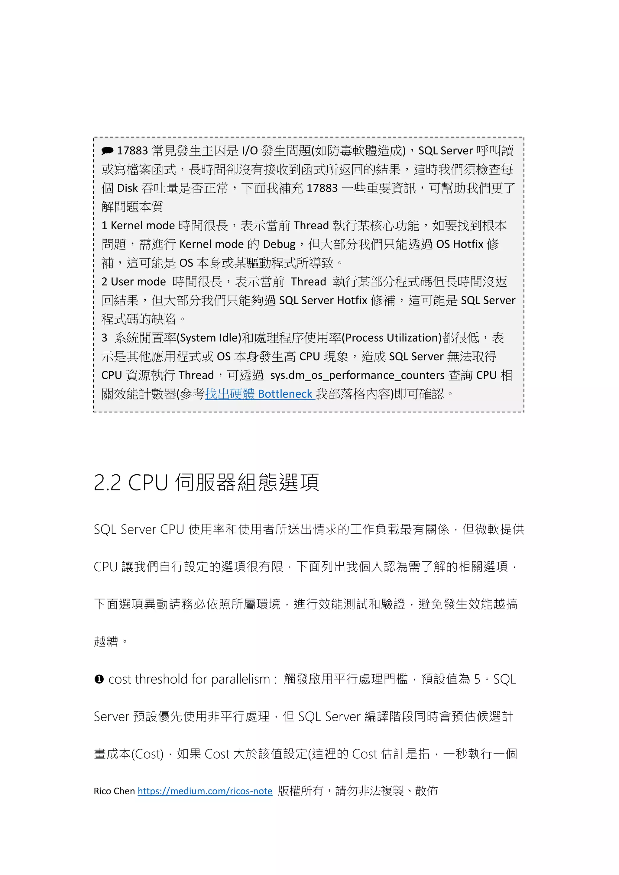 Rico Chen https://medium.com/ricos-note 版權所有，請勿非法複製、散佈
2.2 CPU 伺服器組態選項
SQL Server CPU 使用率和使用者所送出情求的工作負載最有關係，但微軟提供
CPU 讓我們自行設定的選項很有限，下面列出我個人認為需了解的相關選項，
下面選項異動請務必依照所屬環境，進行效能測試和驗證，避免發生效能越搞
越糟。
 cost threshold for parallelism : 觸發啟用平行處理門檻，預設值為 5。SQL
Server 預設優先使用非平行處理，但 SQL Server 編譯階段同時會預估候選計
畫成本(Cost)，如果 Cost 大於該值設定(這裡的 Cost 估計是指，一秒執行一個
 17883 常見發生主因是 I/O 發生問題(如防毒軟體造成)，SQL Server 呼叫讀
或寫檔案函式，長時間卻沒有接收到函式所返回的結果，這時我們須檢查每
個 Disk 吞吐量是否正常，下面我補充 17883 一些重要資訊，可幫助我們更了
解問題本質
1 Kernel mode 時間很長，表示當前 Thread 執行某核心功能，如要找到根本
問題，需進行 Kernel mode 的 Debug，但大部分我們只能透過 OS Hotfix 修
補，這可能是 OS 本身或某驅動程式所導致。
2 User mode 時間很長，表示當前 Thread 執行某部分程式碼但長時間沒返
回結果，但大部分我們只能夠過 SQL Server Hotfix 修補，這可能是 SQL Server
程式碼的缺陷。
3 系統閒置率(System Idle)和處理程序使用率(Process Utilization)都很低，表
示是其他應用程式或 OS 本身發生高 CPU 現象，造成 SQL Server 無法取得
CPU 資源執行 Thread，可透過 sys.dm_os_performance_counters 查詢 CPU 相
關效能計數器(參考找出硬體 Bottleneck 我部落格內容)即可確認。
 
