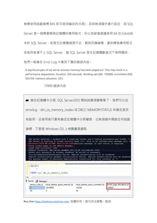 Rico Chen https://medium.com/ricos-note 版權所有，請勿非法複製、散佈
無需使用追蹤旗標 845 即可使用鎖定的分頁)，否則無須額外進行設定，因 SQL
Server 是一個需要極高記憶體的應用程式，所以我都會建議使用 64 位元(bit)版
本的 SQL Server，如發生記憶體資源不足，輕則回應緩慢，重則導致應用程式
或使用者連不上 SQL Server，當 SQL Server 發生記憶體斷崖式下降問題時，
我們一般會在 Error Log 中看到下圖的錯誤內容。
17890 錯誤內容
 鎖定記憶體中分頁: SQL Server2012 開始該選項變簡單了，我們可以從
errorlog、dm_os_memory_nodes 或 DBCC MEMORYSTATUS 來確定是否
有啟用，且使用者只要有鎖定記憶體中分頁權限，也無須額外開啟任何追蹤
旗標，下面是 Windows OS 上相關畫面擷取
 