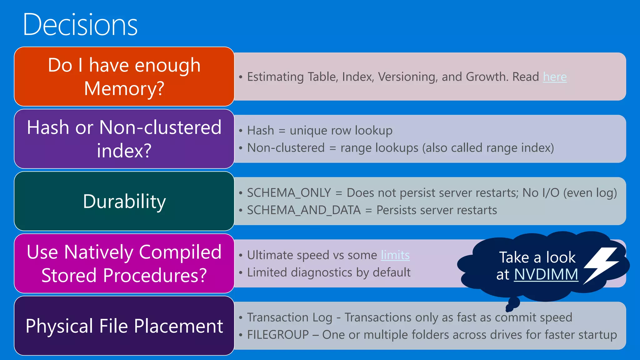 • Estimating Table, Index, Versioning, and Growth. Read here Do I have enough Memory? • Hash = unique row lookup • Non-clustered = range lookups (also called range index) Hash or Non-clustered index? • SCHEMA_ONLY = Does not persist server restarts; No I/O (even log) • SCHEMA_AND_DATA = Persists server restartsDurability • Ultimate speed vs some limits • Limited diagnostics by default Use Natively Compiled Stored Procedures? • Transaction Log - Transactions only as fast as commit speed • FILEGROUP – One or multiple folders across drives for faster startupPhysical File Placement NVDIMM 