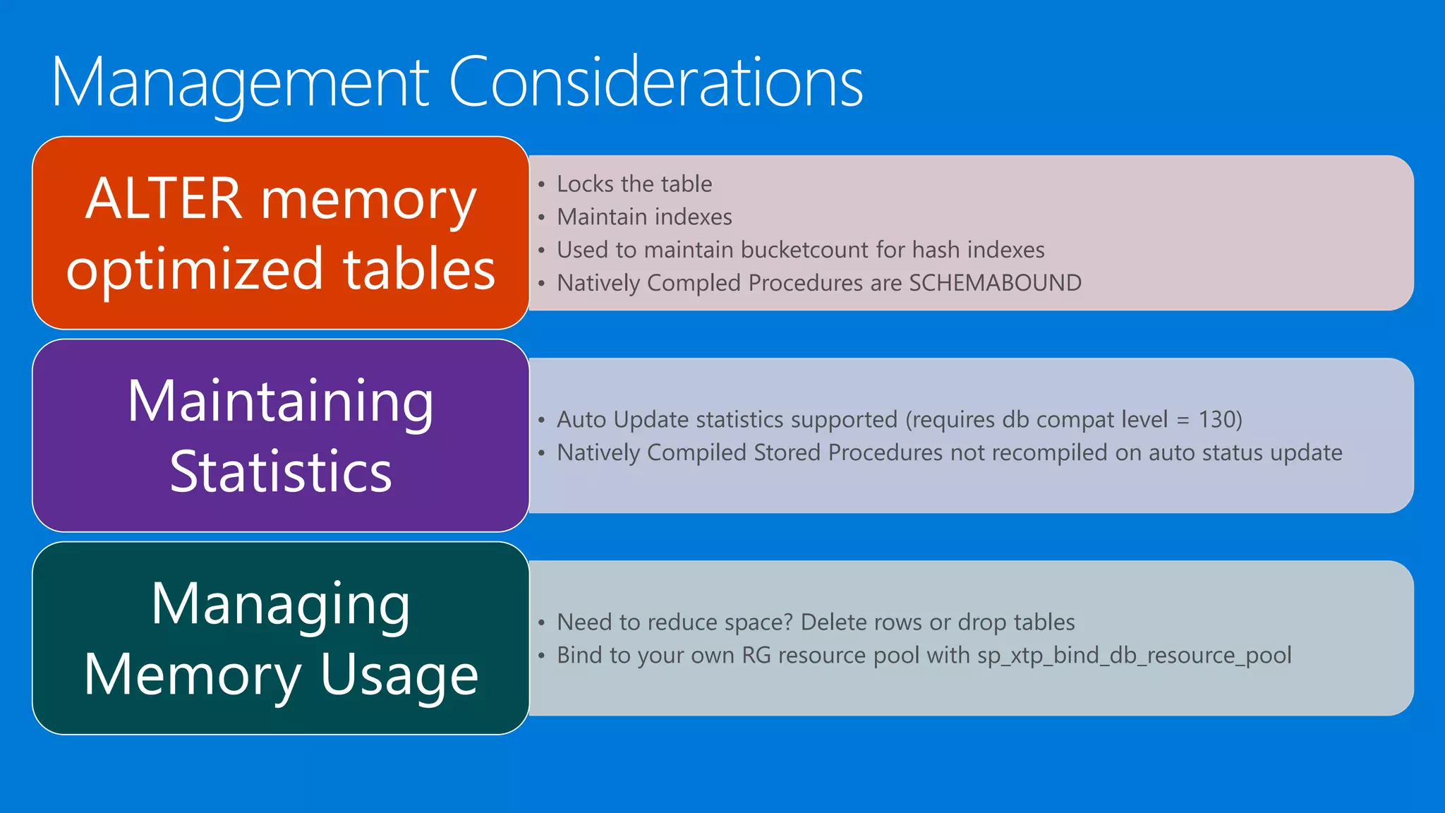• Locks the table • Maintain indexes • Used to maintain bucketcount for hash indexes • Natively Compled Procedures are SCHEMABOUND ALTER memory optimized tables • Auto Update statistics supported (requires db compat level = 130) • Natively Compiled Stored Procedures not recompiled on auto status update Maintaining Statistics • Need to reduce space? Delete rows or drop tables • Bind to your own RG resource pool with sp_xtp_bind_db_resource_pool Managing Memory Usage 