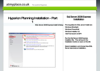 Sql Server 2008 Express
Hyperion Planning Installation - Part                                  Installation
                1
                    SQL Server 2008 Express Install & Setup   Pre-requisites for SQL server Install are:
                                                              W indow Silverlight
                                                                      s
                                                              W indow Pow
                                                                      s     ershell

         Page 1                                               W indow Installer 4.5
                                                                      s
                                                              .Net Fram ork 3.5 SP1
                                                                        ew

                                                              Run the Sql Server 2008 Express
                                                              Installtion file. This w launch the
                                                                                      ill
                                                              Installation Centre on seen on the left.

                                                              Select Installation and choose NewSQL
                                                              Server stand-alone Installation.
 