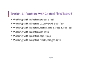 SSIS
22
Section 11: Working with Control Flow Tasks-3
 Working with TransferDatabase Task
 Working with TransferSQLServerObjects Task
 Working with TransferMasterStoredProcedures Task
 Working with TransferJobs Task
 Working with TransferLogins Task
 Working with TransferErrorMessages Task
 