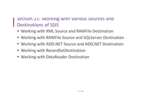 SSIS
32
Section 21: Working with Various Sources and
Destinations of SSIS
 Working with XML Source and RAWFile Destination
 Working with RAWFile Source and SQLServer Destination
 Working with ADO.NET Source and ADO.NET Destination
 Working with RecordSetDestination
 Working with DataReader Destination
 